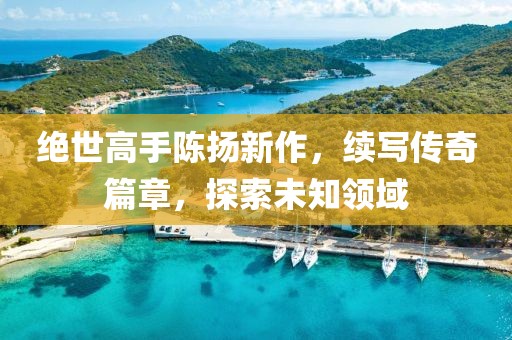 絕世高手陳揚(yáng)新作，續(xù)寫傳奇篇章，探索未知領(lǐng)域