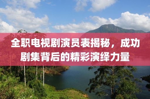 全職電視劇演員表揭秘，成功劇集背后的精彩演繹力量