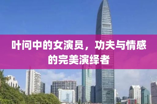 葉問中的女演員，功夫與情感的完美演繹者