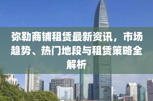 彌勒商鋪?zhàn)赓U最新資訊，市場(chǎng)趨勢(shì)、熱門地段與租賃策略全解析