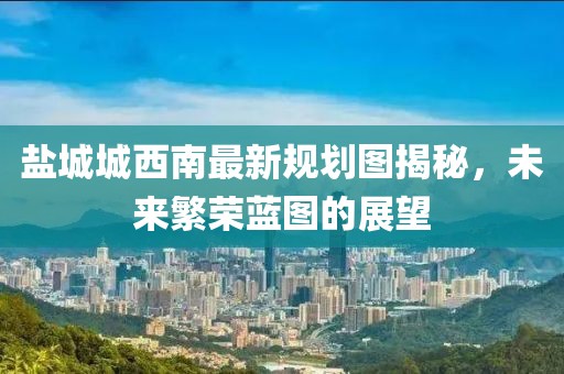 鹽城城西南最新規(guī)劃圖揭秘，未來繁榮藍圖的展望