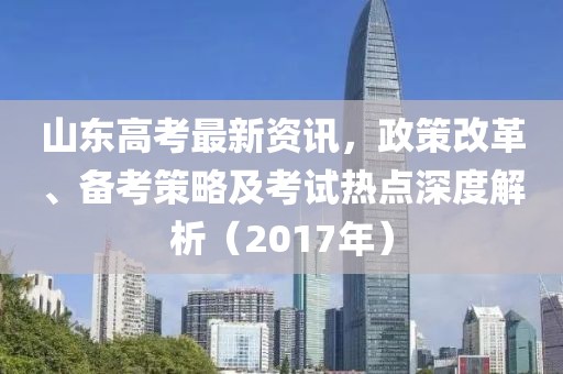 山東高考最新資訊，政策改革、備考策略及考試熱點深度解析（2017年）