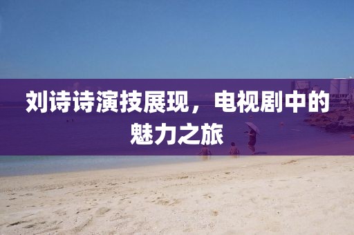 劉詩詩演技展現(xiàn)，電視劇中的魅力之旅