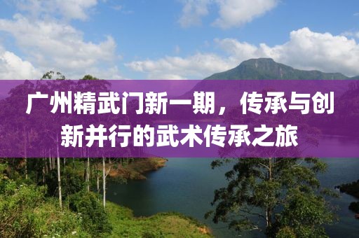 廣州精武門新一期，傳承與創(chuàng)新并行的武術(shù)傳承之旅
