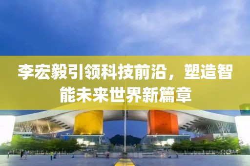 李宏毅引領(lǐng)科技前沿，塑造智能未來世界新篇章