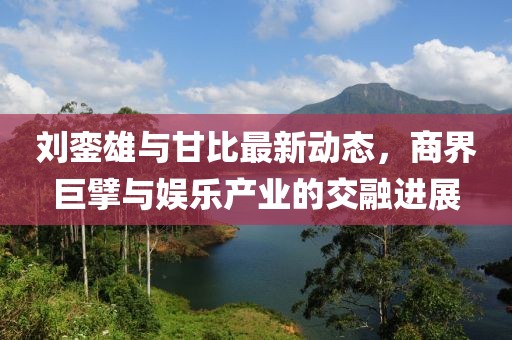 劉鑾雄與甘比最新動(dòng)態(tài)，商界巨擘與娛樂產(chǎn)業(yè)的交融進(jìn)展