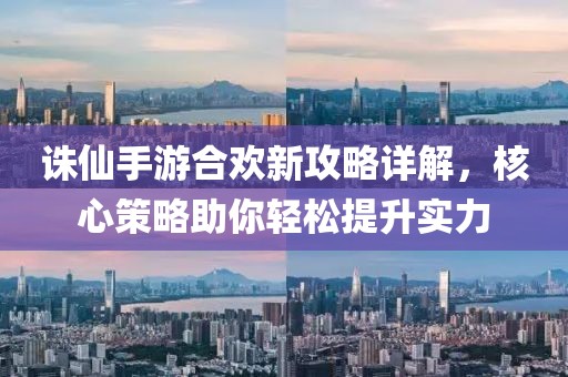 誅仙手游合歡新攻略詳解，核心策略助你輕松提升實(shí)力