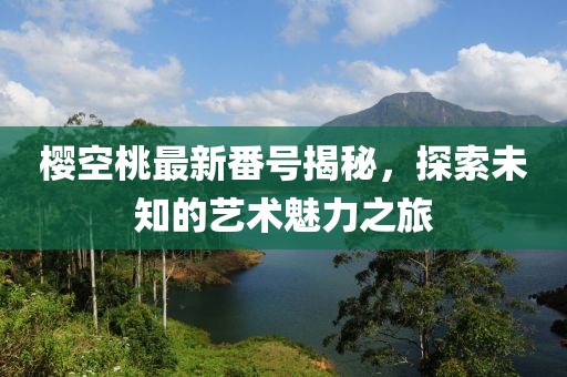 櫻空桃最新番號(hào)揭秘，探索未知的藝術(shù)魅力之旅