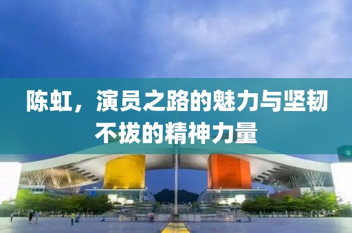 陳虹，演員之路的魅力與堅韌不拔的精神力量