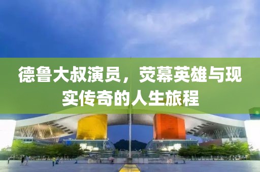 德魯大叔演員，熒幕英雄與現(xiàn)實(shí)傳奇的人生旅程