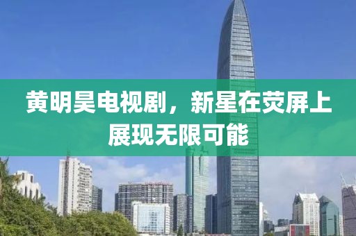 黃明昊電視劇，新星在熒屏上展現(xiàn)無限可能