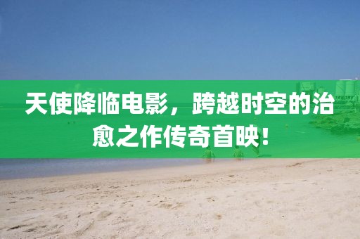 天使降臨電影，跨越時(shí)空的治愈之作傳奇首映！