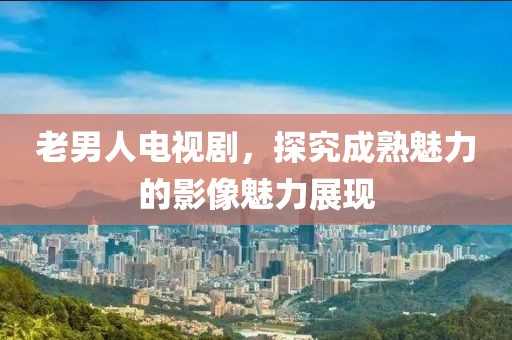 老男人電視劇，探究成熟魅力的影像魅力展現(xiàn)