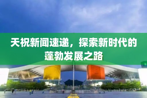 天祝新聞速遞，探索新時(shí)代的蓬勃發(fā)展之路