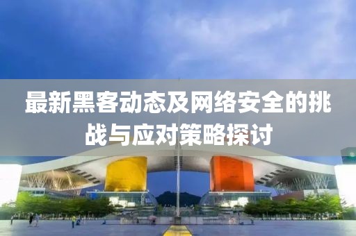 最新黑客動態(tài)及網(wǎng)絡(luò)安全的挑戰(zhàn)與應(yīng)對策略探討