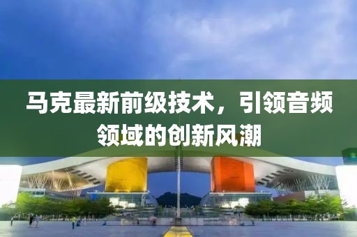 馬克最新前級技術(shù)，引領(lǐng)音頻領(lǐng)域的創(chuàng)新風(fēng)潮
