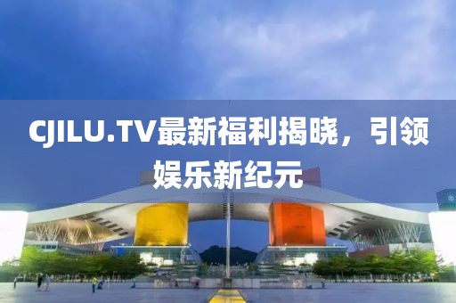 CJILU.TV最新福利揭曉，引領(lǐng)娛樂新紀元