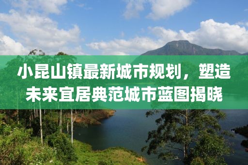 小昆山鎮(zhèn)最新城市規(guī)劃，塑造未來宜居典范城市藍圖揭曉