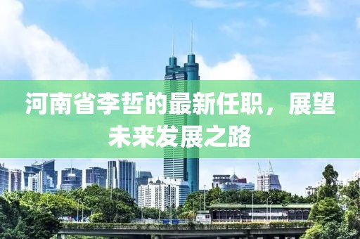 河南省李哲的最新任職，展望未來(lái)發(fā)展之路
