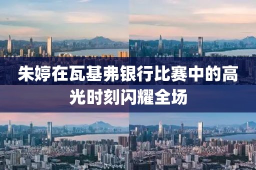 朱婷在瓦基弗銀行比賽中的高光時刻閃耀全場
