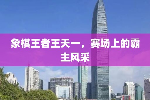 象棋王者王天一，賽場(chǎng)上的霸主風(fēng)采