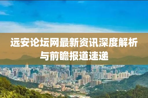 遠(yuǎn)安論壇網(wǎng)最新資訊深度解析與前瞻報道速遞