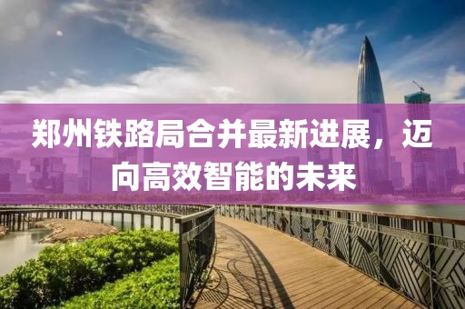 鄭州鐵路局合并最新進(jìn)展，邁向高效智能的未來(lái)