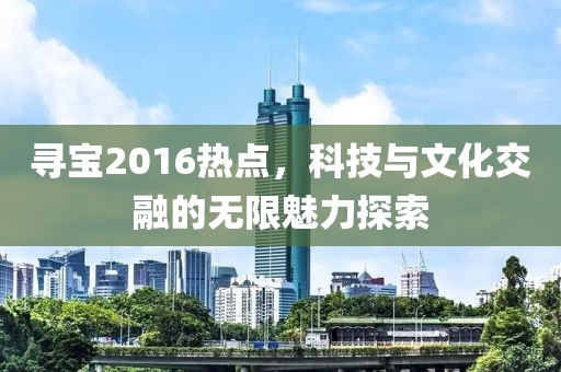 尋寶2016熱點(diǎn)，科技與文化交融的無限魅力探索