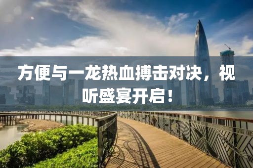 方便與一龍熱血搏擊對(duì)決，視聽(tīng)盛宴開(kāi)啟！