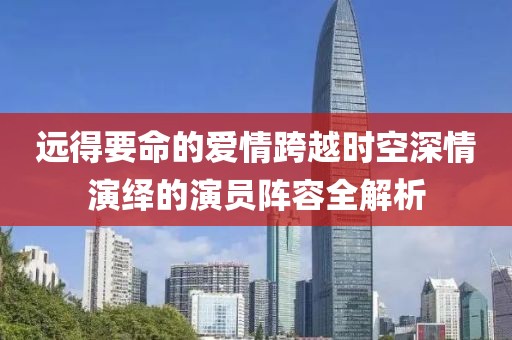 遠(yuǎn)得要命的愛情跨越時(shí)空深情演繹的演員陣容全解析