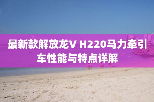 最新款解放龍V H220馬力牽引車性能與特點(diǎn)詳解