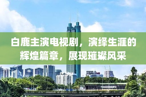 白鹿主演電視劇，演繹生涯的輝煌篇章，展現(xiàn)璀璨風采