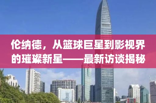 倫納德，從籃球巨星到影視界的璀璨新星——最新訪談揭秘