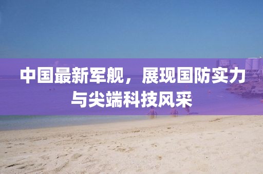中國最新軍艦，展現(xiàn)國防實力與尖端科技風(fēng)采