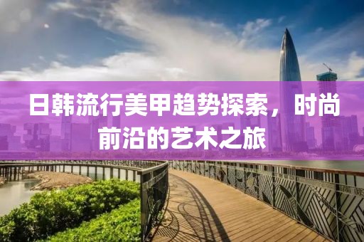 日韓流行美甲趨勢(shì)探索，時(shí)尚前沿的藝術(shù)之旅