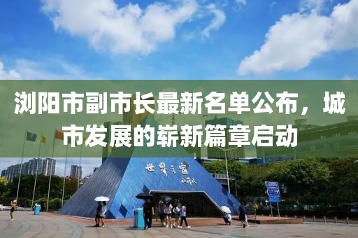 瀏陽市副市長最新名單公布，城市發(fā)展的嶄新篇章啟動