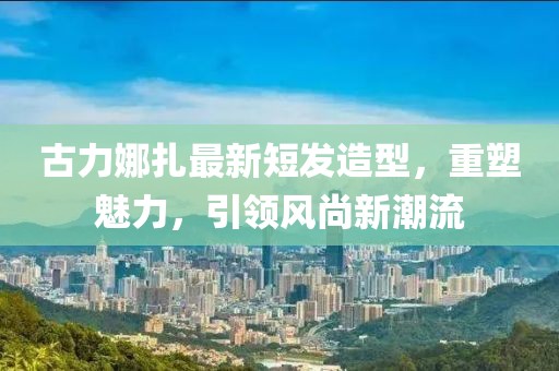 古力娜扎最新短發(fā)造型，重塑魅力，引領風尚新潮流