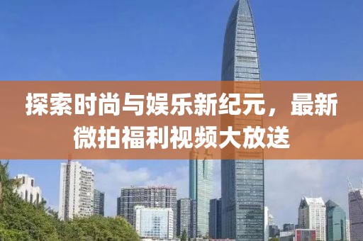 探索時尚與娛樂新紀(jì)元，最新微拍福利視頻大放送