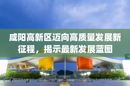 咸陽高新區(qū)邁向高質(zhì)量發(fā)展新征程，揭示最新發(fā)展藍(lán)圖