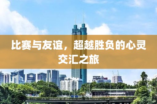 比賽與友誼，超越勝負(fù)的心靈交匯之旅