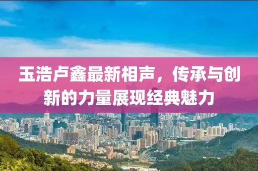 玉浩盧鑫最新相聲，傳承與創(chuàng)新的力量展現(xiàn)經(jīng)典魅力