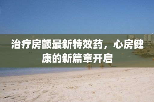 治療房顫最新特效藥，心房健康的新篇章開啟