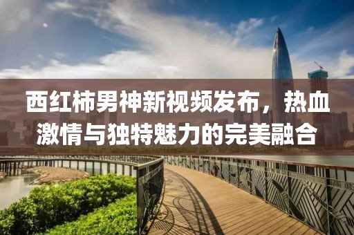 西紅柿男神新視頻發(fā)布，熱血激情與獨特魅力的完美融合
