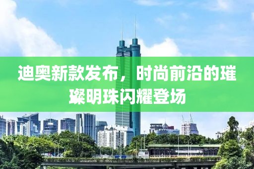 迪奧新款發(fā)布，時(shí)尚前沿的璀璨明珠閃耀登場