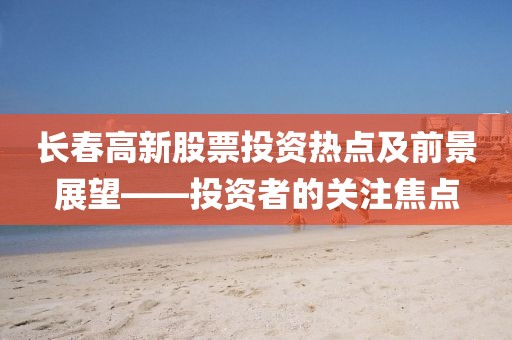 長春高新股票投資熱點及前景展望——投資者的關(guān)注焦點