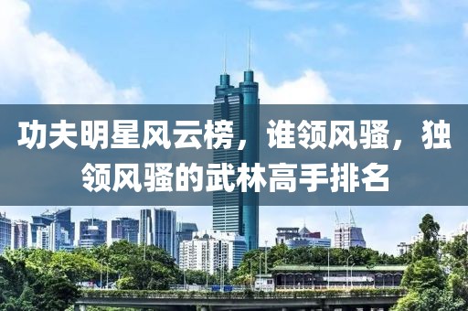 功夫明星風(fēng)云榜，誰(shuí)領(lǐng)風(fēng)騷，獨(dú)領(lǐng)風(fēng)騷的武林高手排名