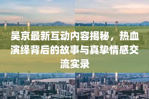 吳京最新互動內容揭秘，熱血演繹背后的故事與真摯情感交流實錄