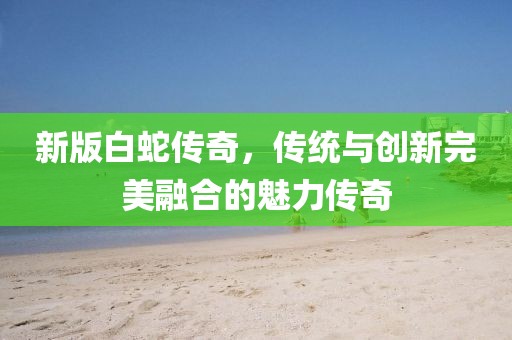 新版白蛇傳奇，傳統(tǒng)與創(chuàng)新完美融合的魅力傳奇