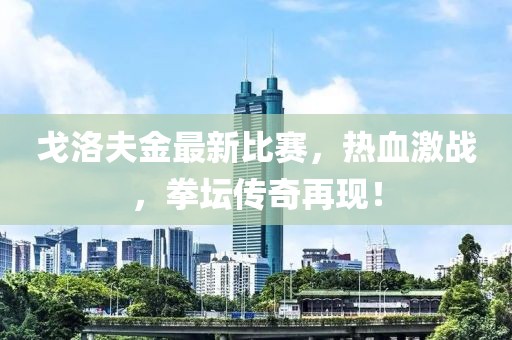 戈洛夫金最新比賽，熱血激戰(zhàn)，拳壇傳奇再現(xiàn)！