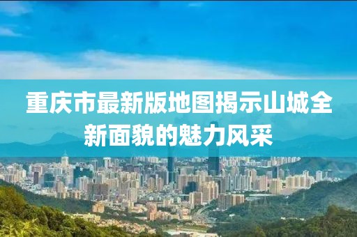 重慶市最新版地圖揭示山城全新面貌的魅力風(fēng)采